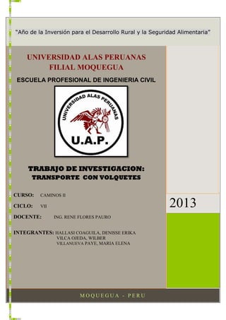 M O Q U E G U A - P E R U
2013
UNIVERSIDAD ALAS PERUANAS
FILIAL MOQUEGUA
ESCUELA PROFESIONAL DE INGENIERIA CIVIL
TRABAJO DE INVESTIGACION:
TRANSPORTE CON VOLQUETES
CURSO: CAMINOS II
CICLO: VII
DOCENTE: ING. RENE FLORES PAURO
INTEGRANTES: HALLASI COAGUILA, DENISSE ERIKA
VILCA OJEDA, WILBER
VILLANUEVA PAYE, MARIA ELENA
“Año de la Inversión para el Desarrollo Rural y la Seguridad Alimentaria”
 