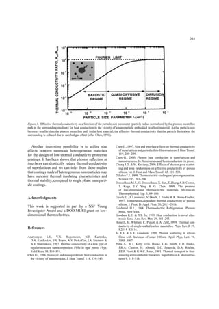 203
Figure 3. Effective thermal conductivity as a function of the particle size parameter (particle radius normalized by the phonon mean free
path in the surrounding medium) for heat conduction in the vicinity of a nanoparticle embedded in a host material. As the particle size
becomes smaller than the phonon mean free path in the host material, the effective thermal conductivity that the particle feels about the
surrounding is reduced due to rareﬁed gas effect (after Chen, 1996).
Another interesting possibility is to utilize size
effects between nanoscale heterogeneous materials
for the design of low thermal conductivity protective
coatings. It has been shown that phonon reﬂection at
interfaces can drastically reduce thermal conductivity
of superlattices and we can infer from those studies
that coatings made of heterogeneous nanoparticles may
have superior thermal insulating characteristics and
thermal stability, compared to single phase nanoparti-
cle coatings.
Acknowledgments
This work is supported in part by a NSF Young
Investigator Award and a DOD MURI grant on low-
dimensional thermoelectrics.
References
Arutyunyan L.I., V.N. Bogomolov, N.F. Kartenko,
D.A. Kurdyukov, V.V. Popov, A.V. Prokof’ev, I.A. Smirnov &
N.V. Sharenkova, 1997. Thermal conductivity of a new type of
regular-structure nanocomposites: PbSe in opal pores. Phys.
Solid State 39, 510–514.
Chen G., 1996. Nonlocal and nonequilibrium heat conduction in
the vicinity of nanoparticles. J. Heat Transf. 118, 539–545.
Chen G., 1997. Size and interface effects on thermal conductivity
of superlattices and periodic thin-ﬁlm structures. J. Heat Transf.
119, 220–229.
Chen G., 2000. Phonon heat conduction in superlattices and
nanostructures. In: Semimetals and Semiconductors (in press).
Chung J.D. & M. Kaviany, 2000. Effects of phonon pore scatter-
ing and pore randomness on effective conductivity of porous
silicon. Int. J. Heat and Mass Transf. 42, 521–538.
DiSalvo F.J., 1999. Thermoelectric cooling and power generation.
Science 285, 703–706.
Dresselhaus M.S., G. Dresselhaus, X. Sun, Z. Zhang, S.B. Cronin,
T. Koga, J.Y. Ying & G. Chen, 1999. The promise
of low-dimensional thermoelectric materials. Microscale
Thermophysical Eng. 3, 89–100.
Gesele G., J. Linsmeier, V. Drach, J. Fricke & R. Arens-Fischer,
1997. Temperature-dependent thermal conductivity of porous
silicon. J. Phys. D: Appl. Phys. 30, 2911–2916.
Goldsmid H.J., 1964. Thermoelectric Refrigeration. Plenum
Press, New York.
Goodson K.E. & Y.S. Ju, 1999. Heat conduction in novel elec-
tronic ﬁlms. Ann. Rev. Mat. 29, 261–293.
Hone J., M. Whitney, C. Piskoti & A. Zettl, 1999. Thermal con-
ductivity of single-walled carbon nanotubes. Phys. Rev. B 59,
R2514–R2516.
Ju Y.S. & K.E. Goodson, 1999. Phonon scattering in silicon
ﬁlms with thickness of order 100 nm. Appl. Phys. Lett. 74,
3005–3007.
Potts A., M.J. Kelly, D.G. Hasko, C.G. Smith, D.B. Hasko,
J.R.A. Cleaver, H. Ahmed, D.C. Peacock, D.A. Ritchie,
J.E.F. Frost & G.A.C. Jones, 1991. Thermal transport in free-
standing semiconductor ﬁne wires. Superlattices & Microstruc-
tures 9, 315–318.
 