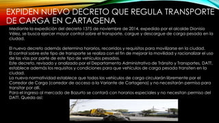 EXPIDEN NUEVO DECRETO QUE REGULA TRANSPORTE
DE CARGA EN CARTAGENA
Mediante la expedición del decreto 1375 de noviembre de 2014, expedido por el alcalde Dionisio
Vélez, se busca ejercer mayor control sobre el transporte, cargue y descargue de carga pesada en la
ciudad.
El nuevo decreto además determina horarios, recorridos y requisitos para movilizarse en la ciudad.
El control sobre este tipo de transporte se realiza con el fin de mejorar la movilidad y racionalizar el uso
de las vías por parte de este tipo de vehículos pesados.
Este decreto, revisado y analizado por el Departamento Administrativo de Tránsito y Transportes, DATT,
establece además los requisitos y condiciones para que vehículos de carga pesada transiten en la
ciudad.
La nueva normatividad establece que todos los vehículos de carga circularán libremente por el
Corredor de Carga (corredor de acceso a la Variante de Cartagena) y no necesitarán permiso para
transitar por allí.
Para el ingreso al mercado de Bazurto se contará con horarios especiales y no necesitan permiso del
DATT. Queda así:
 