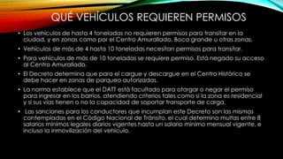 QUÉ VEHÍCULOS REQUIEREN PERMISOS
• Los vehículos de hasta 4 toneladas no requieren permisos para transitar en la
ciudad, y en zonas como por el Centro Amurallado, Boca grande u otras zonas.
• Vehículos de más de 4 hasta 10 toneladas necesitan permisos para transitar.
• Para vehículos de más de 10 toneladas se requiere permiso. Está negado su acceso
al Centro Amurallado.
• El Decreto determina que para el cargue y descargue en el Centro Histórico se
debe hacer en zonas de parqueo autorizadas.
• La norma establece que el DATT está facultado para otorgar o negar el permiso
para ingresar en los barrios, atendiendo criterios tales como si la zona es residencial
y si sus vías tienen o no la capacidad de soportar transporte de carga.
• Las sanciones para los conductores que incumplan este Decreto son las mismas
contempladas en el Código Nacional de Tránsito, el cual determina multas entre 8
salarios mínimos legales diarios vigentes hasta un salario mínimo mensual vigente, e
incluso la inmovilización del vehículo.
 