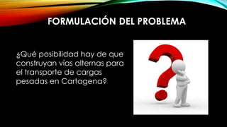 FORMULACIÓN DEL PROBLEMA
¿Qué posibilidad hay de que
construyan vías alternas para
el transporte de cargas
pesadas en Cartagena?
 