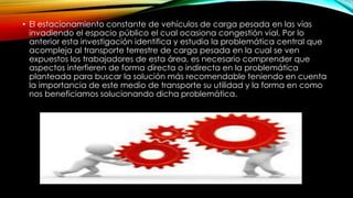 • El estacionamiento constante de vehículos de carga pesada en las vías
invadiendo el espacio público el cual ocasiona congestión vial. Por lo
anterior esta investigación identifica y estudia la problemática central que
acompleja al transporte terrestre de carga pesada en la cual se ven
expuestos los trabajadores de esta área, es necesario comprender que
aspectos interfieren de forma directa o indirecta en la problemática
planteada para buscar la solución más recomendable teniendo en cuenta
la importancia de este medio de transporte su utilidad y la forma en como
nos beneficiamos solucionando dicha problemática.
 