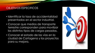 OBJETIVOS ESPECIFICOS
• Identificar la tasa de accidentalidad
presentadas en el sector industrial.
• Conocer que medios de transporte
terrestre corresponden para movilizar
los distintos tipos de cargas pesadas.
• Conocer el estado de las vías en la
ciudad de Cartagena y los proyectos
para su mejora.
 