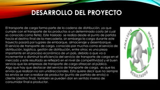 DESARROLLO DEL PROYECTO
El transporte de carga forma parte de la cadena de distribución, ya que
cumple con el transporte de los productos a un determinado costo (el cual
es conocido como flete). Este traslado se realiza desde el punto de partida
hacia el destino final de la mercadería, sin embargo la carga durante este
trayecto pasará por lugares de embarque, almacenaje y desembarque.
El servicio de transporte de carga, conocido por muchos como el servicio de
distribución, logística, gestión de distribución, entre otros; es una pieza
importante en el proceso económico de un país, debido a que va a
incrementar o disminuir la eficiencia del servicio de transporte de carga en el
mercado y este resultado se reflejará en el nivel de competitividad y el buen
servicio que las empresas de transporte de carga ofrezcan al público.
Algo que hay que destacar del servicio de transporte de carga, es que los
envíos que realizan no son unidireccionales. Esto quiere decir que no siempre
los envíos se van a realizar de productor (punto de partida de envío) a
cliente (destino final), también se pueden dan en sentido inverso de
consumidor final a productor.
 