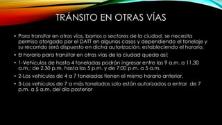 TRÁNSITO EN OTRAS VÍAS
• Para transitar en otras vías, barrios o sectores de la ciudad, se necesita
permiso otorgado por el DATT en algunos casos y dependiendo el tonelaje y
su recorrido será dispuesto en dicha autorización, estableciendo el horario.
• El horario para transitar en otras vías de la ciudad queda así:
• 1-Vehículos de hasta 4 toneladas podrán ingresar entre las 9 a.m. a 11.30
a.m.; de 2.30 p.m. hasta las 5 p.m. y de 7:00 p.m. a 5 a.m.
• 2-Los vehículos de 4 a 7 toneladas tienen el mismo horario anterior.
• 3-Los vehículos de 7 a más toneladas solo están autorizados a entrar de 7
p.m. a 5 a.m. del día posterior
 