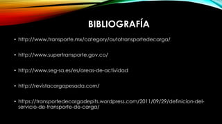 BIBLIOGRAFÍA
• http://www.transporte.mx/category/autotransportedecarga/
• http://www.supertransporte.gov.co/
• http://www.seg-sa.es/es/areas-de-actividad
• http://revistacargapesada.com/
• https://transportedecargadepits.wordpress.com/2011/09/29/definicion-del-
servicio-de-transporte-de-carga/
 