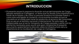 INTRODUCCION
• El presente proyecto expone la situación actual del transporte de Carga
pesada terrestre en Cartagena, un tema que ha tenido suma importancia a
través de la historia y de cómo su proceso evolutivo ha tomado fuerza y
como este está ligado al comercio y la economía mundial ya que se
convierte en el medio para tener los productos al alcance del consumidor
final ya sea en el territorio nacional o internacional. Por esta razón, es
indispensable que el sector transporte de Cargas pesadas cuente con los
elementos necesarios para asumir este gran compromiso El presente
documento quiere llamar la atención sobre la infraestructura vial y su
importancia en la movilización de carga en Cartagena.
 