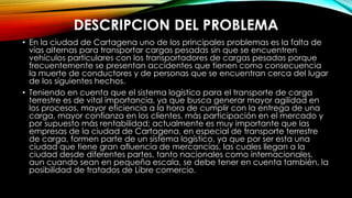DESCRIPCION DEL PROBLEMA
• En la ciudad de Cartagena uno de los principales problemas es la falta de
vías alternas para transportar cargas pesadas sin que se encuentren
vehículos particulares con los transportadores de cargas pesadas porque
frecuentemente se presentan accidentes que tienen como consecuencia
la muerte de conductores y de personas que se encuentran cerca del lugar
de los siguientes hechos.
• Teniendo en cuenta que el sistema logístico para el transporte de carga
terrestre es de vital importancia, ya que busca generar mayor agilidad en
los procesos, mayor eficiencia a la hora de cumplir con la entrega de una
carga, mayor confianza en los clientes, más participación en el mercado y
por supuesto más rentabilidad; actualmente es muy importante que las
empresas de la ciudad de Cartagena, en especial de transporte terrestre
de carga, formen parte de un sistema logístico, ya que por ser esta una
ciudad que tiene gran afluencia de mercancías, las cuales llegan a la
ciudad desde diferentes partes, tanto nacionales como internacionales,
aun cuando sean en pequeña escala, se debe tener en cuenta también, la
posibilidad de tratados de Libre comercio.
 