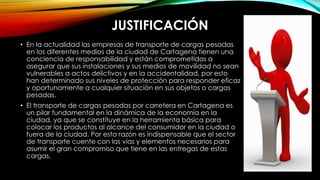 JUSTIFICACIÓN
• En la actualidad las empresas de transporte de cargas pesadas
en los diferentes medios de la ciudad de Cartagena tienen una
conciencia de responsabilidad y están comprometidas a
asegurar que sus instalaciones y sus medios de movilidad no sean
vulnerables a actos delictivos y en la accidentalidad, por esto
han determinado sus niveles de protección para responder eficaz
y oportunamente a cualquier situación en sus objetos o cargas
pesadas.
• El transporte de cargas pesadas por carretera en Cartagena es
un pilar fundamental en la dinámica de la economía en la
ciudad, ya que se constituye en la herramienta básica para
colocar los productos al alcance del consumidor en la ciudad o
fuera de la ciudad. Por esta razón es indispensable que el sector
de transporte cuente con las vías y elementos necesarios para
asumir el gran compromiso que tiene en las entregas de estas
cargas.
 