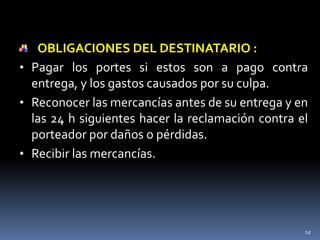 OBLIGACIONES DEL DESTINATARIO :
• Pagar los portes si estos son a pago contra
  entrega, y los gastos causados por su culpa.
• Reconocer las mercancías antes de su entrega y en
  las 24 h siguientes hacer la reclamación contra el
  porteador por daños o pérdidas.
• Recibir las mercancías.




                                                   14
 