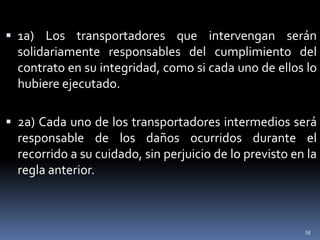  1a) Los transportadores que intervengan serán
  solidariamente responsables del cumplimiento del
  contrato en su integridad, como si cada uno de ellos lo
  hubiere ejecutado.

 2a) Cada uno de los transportadores intermedios será
  responsable de los daños ocurridos durante el
  recorrido a su cuidado, sin perjuicio de lo previsto en la
  regla anterior.



                                                         16
 