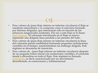 
• Para valores de (para flujo interno en tuberías circulares) el flujo se
mantiene estacionario y se comporta como si estuviera formado
por láminas delgadas, que interactúan sólo en función de los
esfuerzos tangenciales existentes. Por eso a este flujo se le llama
flujo laminar. El colorante introducido en el flujo se mueve
siguiendo una delgada línea paralela a las paredes del tubo.
• Para valores de (para flujo interno en tuberías circulares) la línea
del colorante pierde estabilidad formando pequeñas ondulaciones
variables en el tiempo, manteniéndose sin embargo delgada. Este
régimen se denomina de transición.
• Para valores de , (para flujo interno en tuberías circulares) después
de un pequeño tramo inicial con oscilaciones variables, el colorante
tiende a difundirse en todo el flujo. Este régimen es llamado
turbulento, es decir caracterizado por un movimiento
desordenado, no estacionario y tridimensional.
 