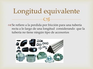 
 Se refiere a la perdida por fricción para una tubería
recta a lo largo de una longitud considerando que la
tubería no tiene ningún tipo de accesorios
Longitud equivalente
 