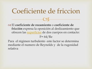 
 El coeficiente de rozamiento o coeficiente de
fricción expresa la oposición al deslizamiento que
ofrecen las superficies de dos cuerpos en contacto:
F= 64/Re
Para el régimen turbulento este factor se determina
mediante el numero de Reynolds y de la rugosidad
relativa
Coeficiente de friccion
 
