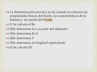 
 La determinación practica se da cuando se conocen las
propiedades físicas del fluido, las características de la
tubería y el caudal del fluido:
 1) Se calcula el Re
 2)Se determina la u a partir del diámetro
 3)Se determina E/d
 4)Se determina F
 5)Se determina la longitud equivalente
 6) Se calcula Hf
 