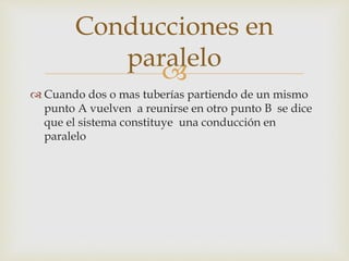
 Cuando dos o mas tuberías partiendo de un mismo
punto A vuelven a reunirse en otro punto B se dice
que el sistema constituye una conducción en
paralelo
Conducciones en
paralelo
 