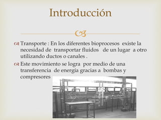 
 Transporte : En los diferentes bioprocesos existe la
necesidad de transportar fluidos de un lugar a otro
utilizando ductos o canales .
 Este movimiento se logra por medio de una
transferencia de energía gracias a bombas y
compresores
Introducción
 