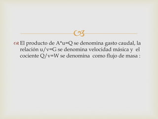 
 El producto de A*u=Q se denomina gasto caudal, la
relación u/v=G se denomina velocidad másica y el
cociente Q/v=W se denomina como flujo de masa :
 