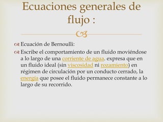
 Ecuación de Bernoulli:
 Escribe el comportamiento de un fluido moviéndose
a lo largo de una corriente de agua. expresa que en
un fluido ideal (sin viscosidad ni rozamiento) en
régimen de circulación por un conducto cerrado, la
energía que posee el fluido permanece constante a lo
largo de su recorrido.
Ecuaciones generales de
flujo :
 