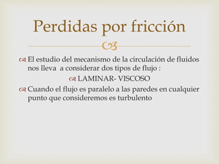 
 El estudio del mecanismo de la circulación de fluidos
nos lleva a considerar dos tipos de flujo :
 LAMINAR- VISCOSO
 Cuando el flujo es paralelo a las paredes en cualquier
punto que consideremos es turbulento
Perdidas por fricción
 