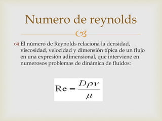 
 El número de Reynolds relaciona la densidad,
viscosidad, velocidad y dimensión típica de un flujo
en una expresión adimensional, que interviene en
numerosos problemas de dinámica de fluidos:
Numero de reynolds
 
