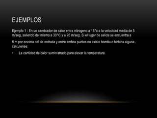 EJEMPLOS
Ejemplo 1 : En un cambiador de calor entra nitrogeno a 15°c a la velocidad media de 5
m/seg, saliendo del mismo a 30°C y a 20 m/seg. Si el lugar de salida se encuentra a
6 m por encima del de entrada y entre ambos puntos no existe bomba o turbina alguna ,
calculense:
• La cantidad de calor suministrado para elevar la temperatura.
 