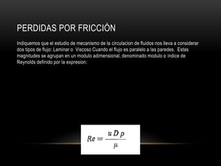 PERDIDAS POR FRICCIÓN
Indiquemos que el estudio de mecanismo de la circulacion de fluidos nos lleva a considerar
dos tipos de flujo: Laminar o Viscoso Cuando el flujo es paralelo a las paredes. Estas
magnitudes se agrupan en un modulo adimensional, denominado modulo o indice de
Reynolds definido por la expresion:
 
