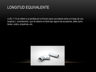LONGITUD EQUIVALENTE
LA Ec 1-13 se refiere a la perdida por la friccion para una tuberia recta a lo largo de una
longitud L, considerando que lla tuberia no tiene tipo alguno de accesorios, tales como
llaves, codos, empalmes, etc.
 