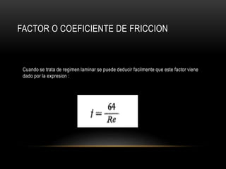 FACTOR O COEFICIENTE DE FRICCION
Cuando se trata de regimen laminar se puede deducir facilmente que este factor viene
dado por la expresion :
 