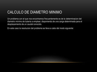 CALCULO DE DIAMETRO MINIMO
Un problema con el que nos encontramos frecuentemente es de la determinacion del
diametro minimo de tuberia a emplear, disponiendo de una carga determinada para el
desplazamiento de un caudal conocido.
En este caso la resolucion del problema se lleva a cabo del modo siguiente:
 