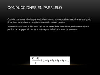 CONDUCCIONES EN PARALELO
Cuando dos o mas tuberias partiendo de un mismo punto A vuelven a reunirse en otro punto
B, se dice que el sistema constituye una conduccion en paralelo.
Aplicando la acuacion 1-11 a cada uno de los brazo de la conduccion, encontramos que la
perdida de carga por friccion es la misma para todos los brazos, de modo que:
 