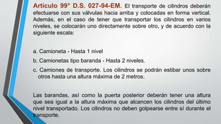 Artículo 99° D.S. 027-94-EM. El transporte de cilindros deberán
efectuarse con sus válvulas hacia arriba y colocadas en forma vertical.
Además, en el caso de tener que transportar los cilindros en varios
niveles, se colocarán uno directamente sobre otro, y de acuerdo con la
siguiente escala:
a. Camioneta - Hasta 1 nivel
b. Camionetas tipo baranda - Hasta 2 niveles.
c. Camiones de transporte. Los cilindros se podrán estibar unos sobre
otros hasta una altura máxima de 2 metros.
Las barandas, así como la puerta posterior deberán tener una altura
que sea igual a la altura máxima que alcancen los cilindros del último
nivel transportado. Los cilindros no deben golpearse entre sí durante el
transporte.
 