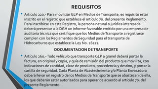 REQUISITOS
• Artículo 22o.- Para movilizar GLP en Medios deTransporte, es requisito estar
inscrito en el registro que establece el artículo 7o. del presente Reglamento.
Para inscribirse en este Registro, la persona natural o jurídica interesada
deberá presentar a la DGH un informe favorable emitido por una empresa de
auditoría técnica que certifique que los Medios deTransporte a registrarse
cumplen con los Reglamentos de Seguridad para el transporte de
Hidrocarburos que establece la Ley No. 26221.
DOCUMENTACION DETRANSPORTE
• Artículo 26o.-Todo vehículo que transporte GLP a granel deberá portar la
factura, en original y copia, y guía de remisión del producto que moviliza, con
indicaciones de cantidad, clase de producto, procedencia y destino, y portar la
cartilla de seguridad. Cada Planta de Abastecimiento y/o Planta Envasadora
deberá llevar un registro de los Medios deTransporte que se abastecen de ella,
los que deberán estar autorizados para operar de acuerdo al artículo 7o. del
presente Reglamento.
 