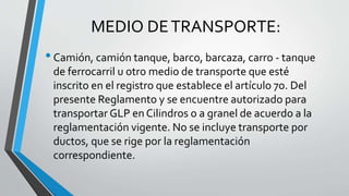 MEDIO DETRANSPORTE:
•Camión, camión tanque, barco, barcaza, carro - tanque
de ferrocarril u otro medio de transporte que esté
inscrito en el registro que establece el artículo 7o. Del
presente Reglamento y se encuentre autorizado para
transportar GLP en Cilindros o a granel de acuerdo a la
reglamentación vigente. No se incluye transporte por
ductos, que se rige por la reglamentación
correspondiente.
 