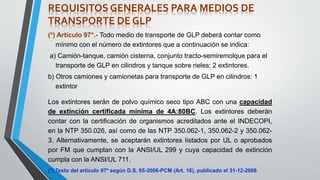 (*) Artículo 97°.- Todo medio de transporte de GLP deberá contar como
mínimo con el número de extintores que a continuación se indica:
a) Camión-tanque, camión cisterna, conjunto tracto-semiremolque para el
transporte de GLP en cilindros y tanque sobre rieles: 2 extintores.
b) Otros camiones y camionetas para transporte de GLP en cilindros: 1
extintor
Los extintores serán de polvo químico seco tipo ABC con una capacidad
de extinción certificada mínima de 4A:80BC. Los extintores deberán
contar con la certificación de organismos acreditados ante el INDECOPI,
en la NTP 350.026, así como de las NTP 350.062-1, 350.062-2 y 350.062-
3. Alternativamente, se aceptarán extintores listados por UL o aprobados
por FM que cumplan con la ANSI/UL 299 y cuya capacidad de extinción
cumpla con la ANSI/UL 711.
(*) Texto del artículo 97º según D.S. 65-2008-PCM (Art. 16), publicado el 31-12-2008.
REQUISITOS GENERALES PARA MEDIOS DE
TRANSPORTE DE GLP
 
