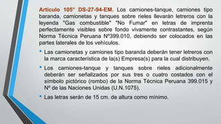 Artículo 105° DS-27-94-EM. Los camiones-tanque, camiones tipo
baranda, camionetas y tanques sobre rieles llevarán letreros con la
leyenda "Gas combustible" "No Fumar" en letras de imprenta
perfectamente visibles sobre fondo vivamente contrastantes, según
Norma Técnica Peruana Nº399.010, debiendo ser colocados en las
partes laterales de los vehículos.
• Las camionetas y camiones tipo baranda deberán tener letreros con
la marca característica de la(s) Empresa(s) para la cual distribuyen.
• Los camiones-tanque y tanques sobre rieles adicionalmente
deberán ser señalizados por sus tres o cuatro costados con el
símbolo pictórico (rombo) de la Norma Técnica Peruana 399.015 y
Nº de las Naciones Unidas (U.N.1075).
• Las letras serán de 15 cm. de altura como mínimo.
 