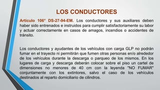 LOS CONDUCTORES
Artículo 106° DS-27-94-EM. Los conductores y sus auxiliares deben
haber sido entrenados e instruidos para cumplir satisfactoriamente su labor
y actuar correctamente en casos de amagos, incendios o accidentes de
tránsito.
Los conductores y ayudantes de los vehículos con carga GLP no podrán
fumar en el trayecto ni permitirán que fumen otras personas en/o alrededor
de los vehículos durante la descarga o parqueo de los mismos. En los
lugares de carga y descarga deberán colocar sobre el piso un cartel de
dimensiones no menores de 40 cm con la leyenda "NO FUMAR"
conjuntamente con los extintores, salvo el caso de los vehículos
destinados al reparto domiciliario de cilindros.
 