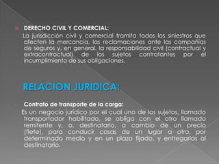 DERECHO CIVIL Y COMERCIAL:      La jurisdicción civil y comercial tramita todos los siniestros que afecten la mercancía, las reclamaciones ante las compañías de seguros y, en general, la responsabilidad civil (contractual y extracontractual) de los sujetos contratantes por el incumplimiento de sus obligaciones. RELACION JURIDICA: Contrato de transporte de la carga:     Es un negocio jurídico por el cual uno de los sujetos, llamado transportador habilitado, se obliga con el otro llamado remitente y, o, destinatario, a cambio de un precio (flete), para conducir cosas de un lugar a otro, por determinado medio y en un plazo fijado, y entregarlas al destinatario.