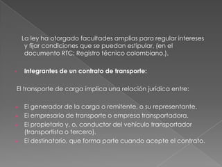     La ley ha otorgado facultades amplias para regular intereses y fijar condiciones que se puedan estipular, (en el documento RTC: Registro técnico colombiano.).Integrantes de un contrato de transporte:  El transporte de carga implica una relación jurídica entre:El generador de la carga o remitente, o su representante.