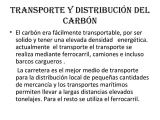 Transporte y distribución del carbón El carbón era fácilmente transportable, por ser solido y tener una elevada densidad  energética. actualmente  el transporte el transporte se realiza mediante ferrocarril, camiones e incluso barcos cargueros . La carretera es el mejor medio de transporte para la distribución local de pequeñas cantidades de mercancía y los transportes marítimos permiten llevar a largas distancias elevados tonelajes. Para el resto se utiliza el ferrocarril. 