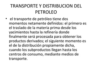 TRANSPORTE Y DISTRIBUCION DEL PETROLEO el transporte de petróleo tiene dos momentos netamente definidos: el primero es el traslado de la materia prima desde los yacimientos hasta la refinería donde finalmente será procesada para obtener los productos derivados; el siguiente momento es el de la distribución propiamente dicha, cuando los subproductos llegan hasta los centros de consumo, mediante medios de transporte. 