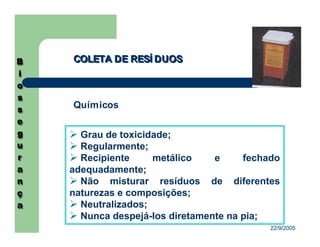 22/9/2005
COLETA DE RESÍ DUOSCOLETA DE RESÍ DUOS
Químicos
Grau de toxicidade;
Regularmente;
Recipiente metálico e fechado
adequadamente;
Não misturar resíduos de diferentes
naturezas e composições;
Neutralizados;
Nunca despejá-los diretamente na pia;
 