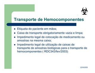 22/9/2005
Etiqueta do paciente em mãos;
Caixa de transporte obrigatoriamente vazia e limpa;
Impedimento legal de colocação de medicamento ou
amostras na mesma caixa;
Impedimento legal de utilização de caixas de
transporte de amostras biológicas para o transporte de
hemocomponentes ( RDC343/fev/2003)
 