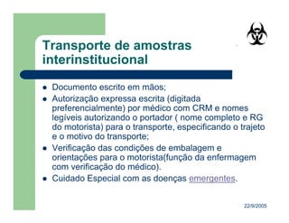22/9/2005
Documento escrito em mãos;
Autorização expressa escrita (digitada
preferencialmente) por médico com CRM e nomes
legíveis autorizando o portador ( nome completo e RG
do motorista) para o transporte, especificando o trajeto
e o motivo do transporte;
Verificação das condições de embalagem e
orientações para o motorista(função da enfermagem
com verificação do médico).
Cuidado Especial com as doenças emergentes.
 
