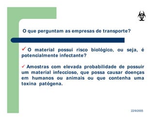 22/9/2005
O material possui risco biológico, ou seja, é
potencialmente infectante?
Amostras com elevada probabilidade de possuir
um material infeccioso, que possa causar doenças
em humanos ou animais ou que contenha uma
toxina patógena.
O que perguntam as empresas de transporte?
 