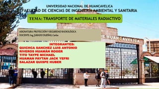 UNIVERSIDAD NACIONAL DE HUANCAVELICA
FACULTAD DE CIENCIAS DE INGENIERIA AMBIENTAL Y SANITARIA
TEMA: TRANSPORTE DE MATERIALES RADIACTIVO
INTEGRANTES:
QUICHCA SANCHEZ LUIS ANTONIO
RIVEROS HUAMÁN ROGER
TITO TAYPE MICHAEL
HUAMAN PAYTAN JACK YEFRI
SALAZAR QUISPE HUBER
ASIGNATURA: PROTECCIÓNY SEGURIDADRADIOLÓGICA
DOCENTE: Ing.JURADODUEÑAS, Carlos
 