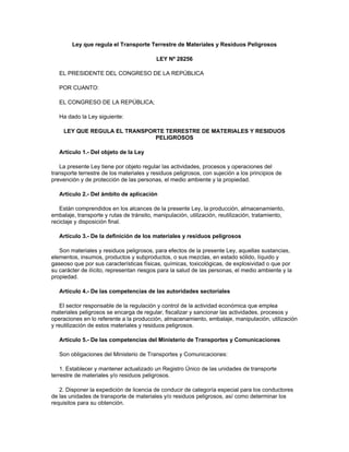 Ley que regula el Transporte Terrestre de Materiales y Residuos Peligrosos
LEY Nº 28256
EL PRESIDENTE DEL CONGRESO DE LA REPÚBLICA
POR CUANTO:
EL CONGRESO DE LA REPÚBLICA;
Ha dado la Ley siguiente:
LEY QUE REGULA EL TRANSPORTE TERRESTRE DE MATERIALES Y RESIDUOS
PELIGROSOS
Artículo 1.- Del objeto de la Ley
La presente Ley tiene por objeto regular las actividades, procesos y operaciones del
transporte terrestre de los materiales y residuos peligrosos, con sujeción a los principios de
prevención y de protección de las personas, el medio ambiente y la propiedad.
Artículo 2.- Del ámbito de aplicación
Están comprendidos en los alcances de la presente Ley, la producción, almacenamiento,
embalaje, transporte y rutas de tránsito, manipulación, utilización, reutilización, tratamiento,
reciclaje y disposición final.
Artículo 3.- De la definición de los materiales y residuos peligrosos
Son materiales y residuos peligrosos, para efectos de la presente Ley, aquellas sustancias,
elementos, insumos, productos y subproductos, o sus mezclas, en estado sólido, líquido y
gaseoso que por sus características físicas, químicas, toxicológicas, de explosividad o que por
su carácter de ilícito, representan riesgos para la salud de las personas, el medio ambiente y la
propiedad.
Artículo 4.- De las competencias de las autoridades sectoriales
El sector responsable de la regulación y control de la actividad económica que emplea
materiales peligrosos se encarga de regular, fiscalizar y sancionar las actividades, procesos y
operaciones en lo referente a la producción, almacenamiento, embalaje, manipulación, utilización
y reutilización de estos materiales y residuos peligrosos.
Artículo 5.- De las competencias del Ministerio de Transportes y Comunicaciones
Son obligaciones del Ministerio de Transportes y Comunicaciones:
1. Establecer y mantener actualizado un Registro Único de las unidades de transporte
terrestre de materiales y/o residuos peligrosos.
2. Disponer la expedición de licencia de conducir de categoría especial para los conductores
de las unidades de transporte de materiales y/o residuos peligrosos, así como determinar los
requisitos para su obtención.
 