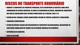 RISCOS NO TRANSPORTE RODOVIÁRIO
• DURANTE O TRANSPORTE DE PRODUTOS PERIGOSOS, ESTES ENCONTRAM-SE SUJEITOS A UMA FORTE
COMBINAÇÃO DE FATORES ADVERSOS, OS QUAIS SE DENOMINAM DERISCOS. AQUANDO DO TRANSPORTE
NAS VIAS DE CIRCULAÇÃO ESSES FATORES PODEM DEVER-SE A (FREITAS, 2003, P. 4):
• ESTADO DA VIA: TRAÇADO, ESTADO, MANUTENÇÃO, VOLUME DE TRÁFEGO, ACIDENTES E SINALIZAÇÃO;
• CONDIÇÕES ATMOSFÉRICAS;
• ESTADO DO VEÍCULO (FALHAS NOS MECANISMOS DE TRANSPORTE DA MERCADORIA): MECANISMOS DE
CONTENÇÃO (EMBALAGEM OU TANQUE) OU DE VEDAÇÃO (VÁLVULAS OU CONEXÕES);
• EXPERIÊNCIA DO CONDUTOR;
• FOGO OU EXPLOSÃO
 