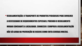 •REGULAMENTAÇÃO: O TRANSPORTE DE PRODUTOS PERIGOSOS PODE ENVOLVER
A NECESSIDADE DE REQUERIMENTOS ESPECIAIS, PODENDO O REGULAMENTO
MUDAR CONSOANTE A LOCALIDADE. CONHECER E CUMPRIR A REGULAMENTAÇÃO
NÃO SÓ AJUDA NA PREVENÇÃO DE RISCOS COMO EVITA SEVERAS MULTAS.
 