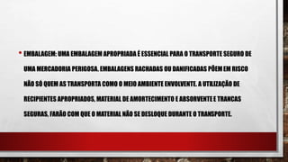 • EMBALAGEM: UMA EMBALAGEM APROPRIADA É ESSENCIAL PARA O TRANSPORTE SEGURO DE
UMA MERCADORIA PERIGOSA. EMBALAGENS RACHADAS OU DANIFICADAS PÕEMEM RISCO
NÃO SÓ QUEM AS TRANSPORTA COMO O MEIO AMBIENTE ENVOLVENTE. A UTILIZAÇÃO DE
RECIPIENTES APROPRIADOS, MATERIAL DE AMORTECIMENTO E ABSORVENTEE TRANCAS
SEGURAS, FARÃO COM QUE O MATERIAL NÃO SE DESLOQUE DURANTE O TRANSPORTE.
 